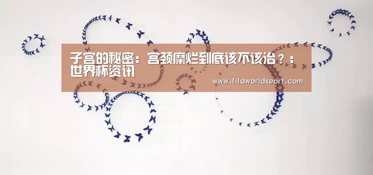 子宫的秘密:宫颈糜烂到底该不该治?:世界杯资讯(图1) 新闻快讯