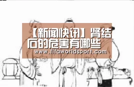 【新闻快讯】肾结石的危害有哪些 肾结石可导致身体疾病(图3) 赛程时间